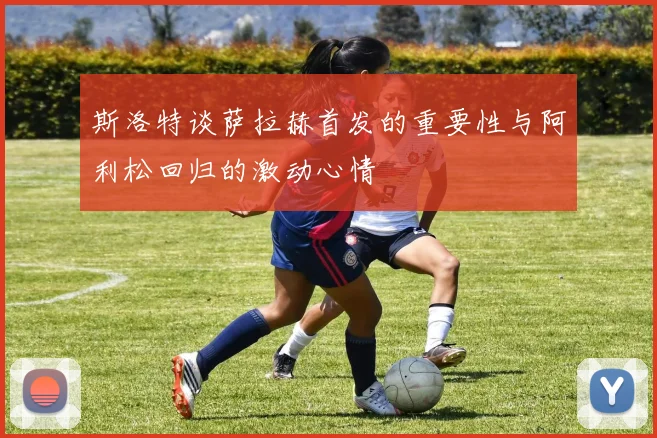 斯洛特谈萨拉赫首发的重要性与阿利松回归的激动心情
