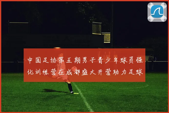 中国足协第五期男子青少年球员强化训练营在成都盛大开营助力足球未来发展