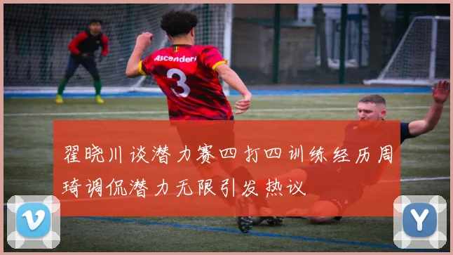 翟晓川谈潜力赛四打四训练经历周琦调侃潜力无限引发热议
