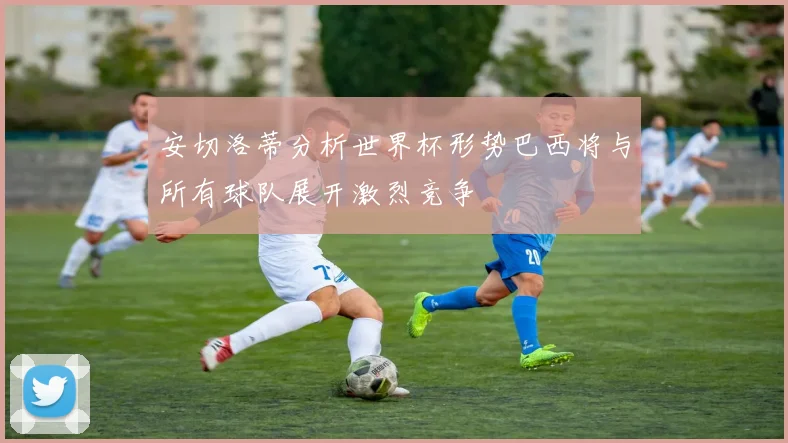 安切洛蒂分析世界杯形势巴西将与所有球队展开激烈竞争