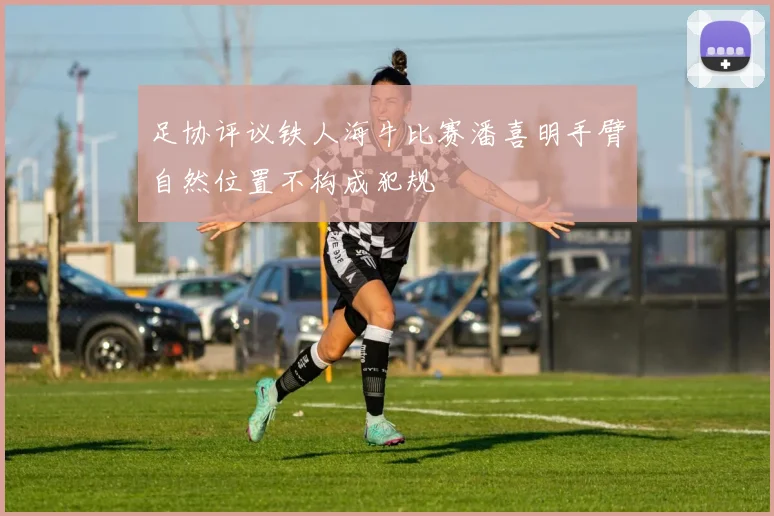 足协评议铁人海牛比赛潘喜明手臂自然位置不构成犯规