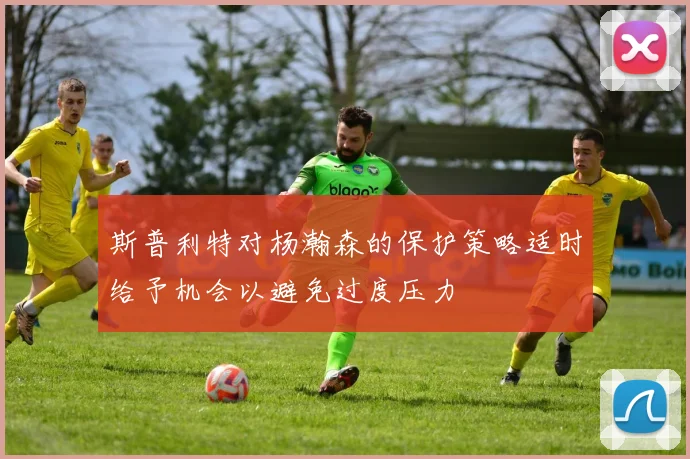 斯普利特对杨瀚森的保护策略适时给予机会以避免过度压力