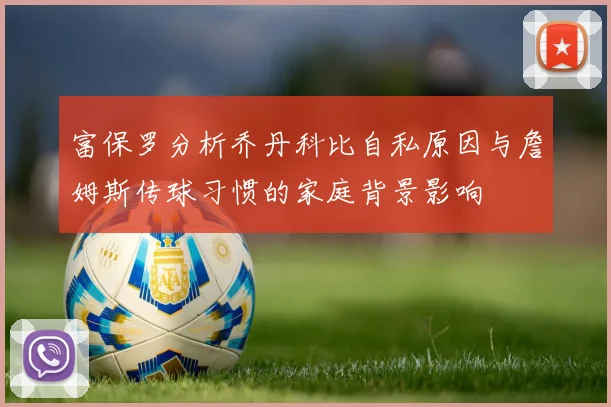 富保罗分析乔丹科比自私原因与詹姆斯传球习惯的家庭背景影响