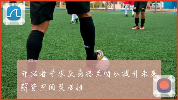 开拓者寻求交易格兰特以提升未来薪资空间灵活性