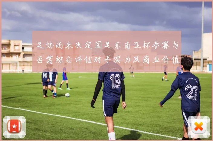 足协尚未决定国足东南亚杯参赛与否需综合评估对手实力及商业价值
