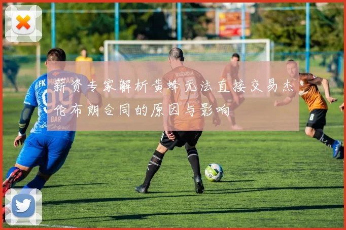薪资专家解析黄蜂无法直接交易杰伦布朗合同的原因与影响