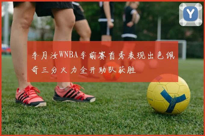 李月汝WNBA季前赛首秀表现出色佩奇三分火力全开助队获胜