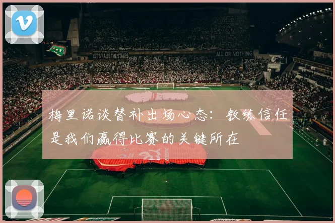 梅里诺谈替补出场心态：教练信任是我们赢得比赛的关键所在
