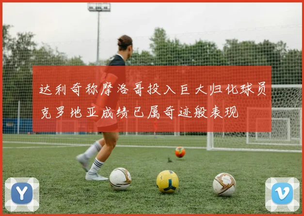 达利奇称摩洛哥投入巨大归化球员克罗地亚成绩已属奇迹般表现