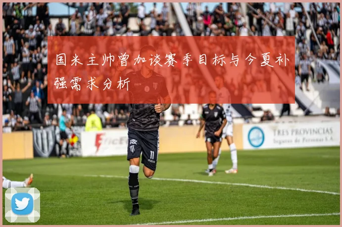 国米主帅曾加谈赛季目标与今夏补强需求分析